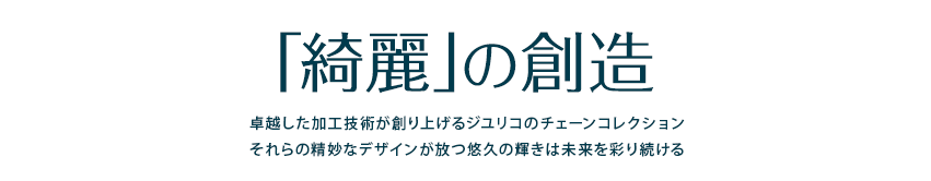 「綺麗」の創造卓越したクラフトマンシップが創り上げるジユリコのチェーンコレクション それらの精妙なデザインが放つ悠久の輝きは「綺麗」を探求してやまないセレブリティを彩り続ける