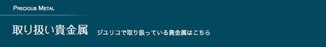 取り扱い貴金属 ジユリコで取り扱っている貴金属はこちら